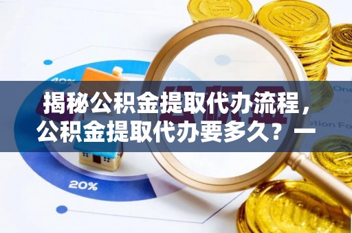 酒泉揭秘公积金提取代办流程，公积金提取代办要多久？一文读懂