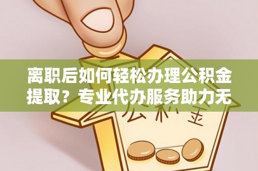 酒泉离职后如何轻松办理公积金提取？专业代办服务助力无忧
