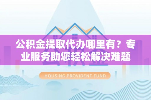 酒泉公积金提取代办哪里有？专业服务助您轻松解决难题
