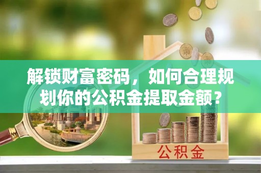 酒泉解锁财富密码，如何合理规划你的公积金提取金额？