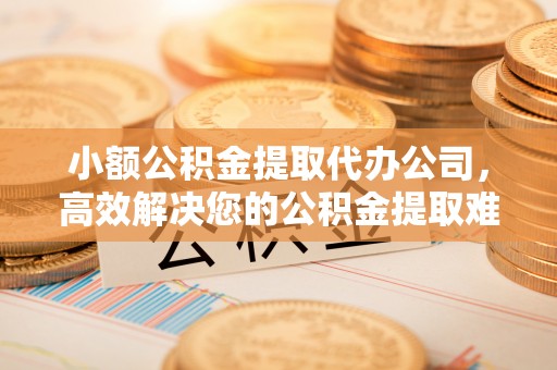 酒泉小额公积金提取代办公司，高效解决您的公积金提取难题