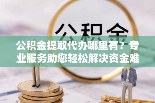 酒泉公积金提取代办哪里有？专业服务助您轻松解决资金难题