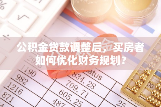酒泉公积金贷款调整后，买房者如何优化财务规划？