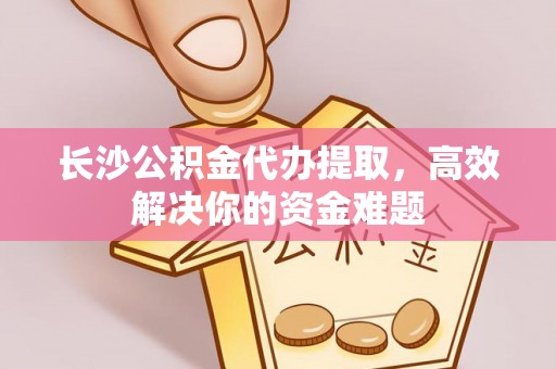 酒泉长沙公积金代办提取，高效解决你的资金难题