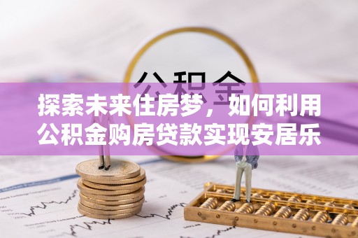 酒泉探索未来住房梦，如何利用公积金购房贷款实现安居乐业