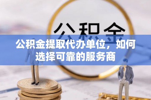 酒泉公积金提取代办单位，如何选择可靠的服务商
