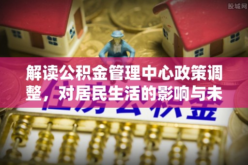 酒泉解读公积金管理中心政策调整，对居民生活的影响与未来展望