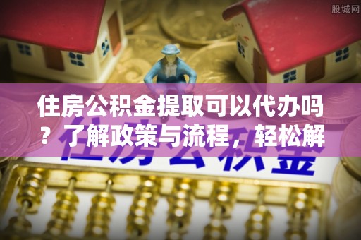 酒泉住房公积金提取可以代办吗？了解政策与流程，轻松解决你的疑问