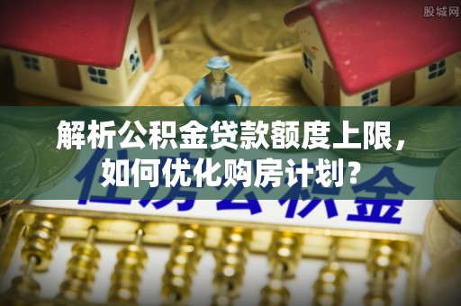 酒泉解析公积金贷款额度上限，如何优化购房计划？
