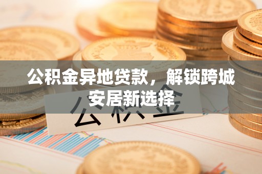 酒泉公积金异地贷款，解锁跨城安居新选择