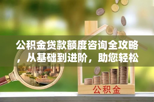 酒泉公积金贷款额度咨询全攻略，从基础到进阶，助您轻松掌握关键要点