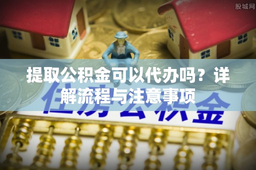 酒泉提取公积金可以代办吗？详解流程与注意事项