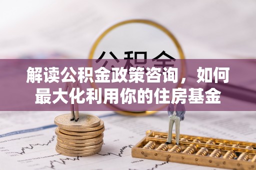 酒泉解读公积金政策咨询，如何最大化利用你的住房基金