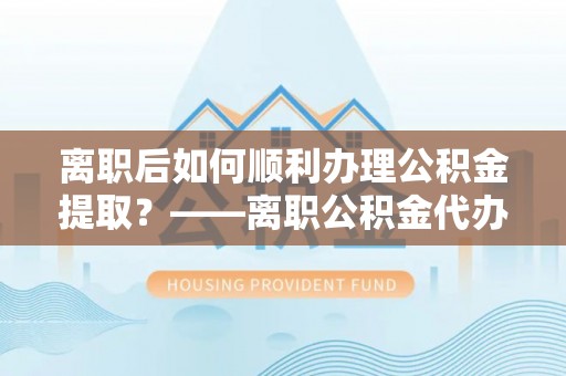 酒泉离职后如何顺利办理公积金提取？——离职公积金代办提取全攻略