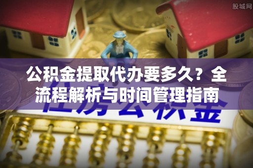 酒泉公积金提取代办要多久？全流程解析与时间管理指南