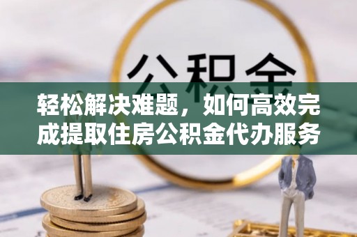 酒泉轻松解决难题，如何高效完成提取住房公积金代办服务