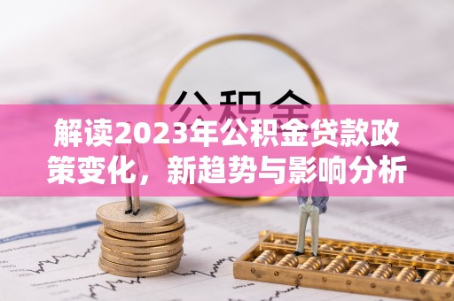 酒泉解读2023年公积金贷款政策变化，新趋势与影响分析