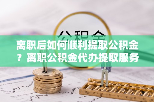 酒泉离职后如何顺利提取公积金？离职公积金代办提取服务助力无忧办理