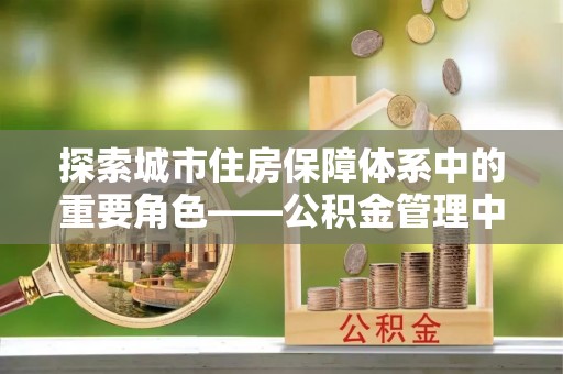 酒泉探索城市住房保障体系中的重要角色——公积金管理中心
