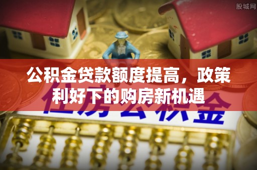 酒泉公积金贷款额度提高，政策利好下的购房新机遇