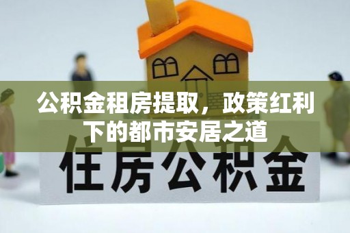酒泉公积金租房提取，政策红利下的都市安居之道