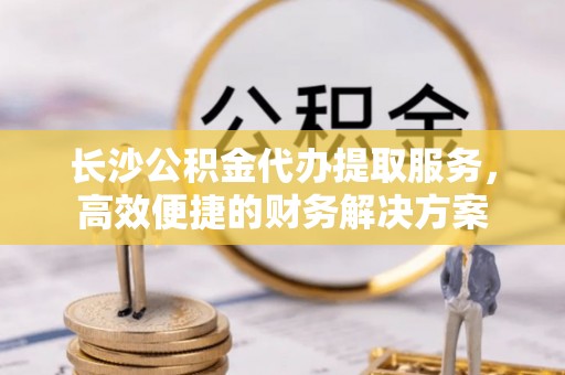酒泉长沙公积金代办提取服务，高效便捷的财务解决方案