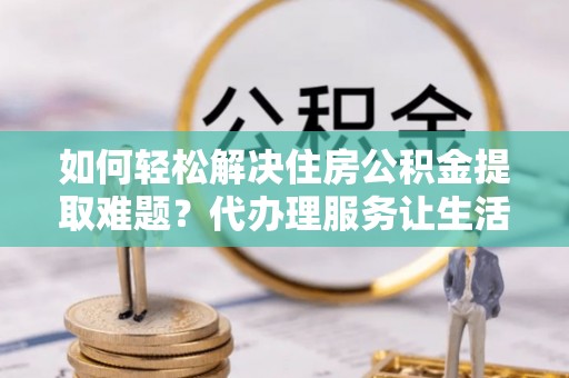 酒泉如何轻松解决住房公积金提取难题？代办理服务让生活更简单