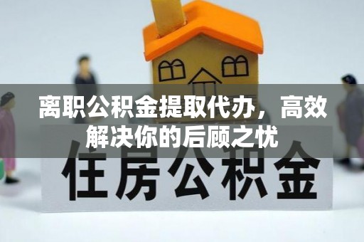 酒泉离职公积金提取代办，高效解决你的后顾之忧