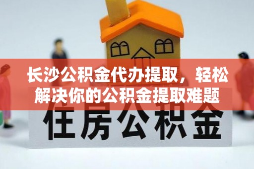 酒泉长沙公积金代办提取，轻松解决你的公积金提取难题