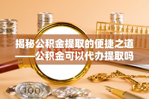 酒泉揭秘公积金提取的便捷之道——公积金可以代办提取吗？