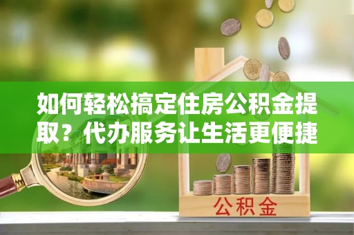 酒泉如何轻松搞定住房公积金提取？代办服务让生活更便捷