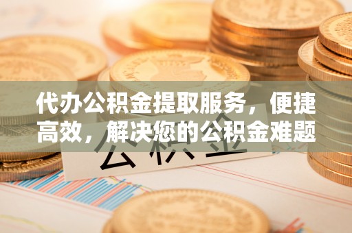 酒泉代办公积金提取服务，便捷高效，解决您的公积金难题