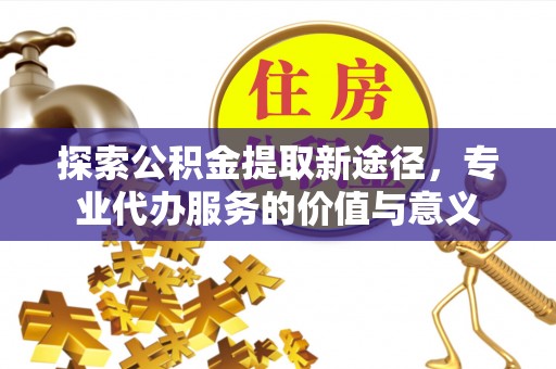 酒泉探索公积金提取新途径，专业代办服务的价值与意义