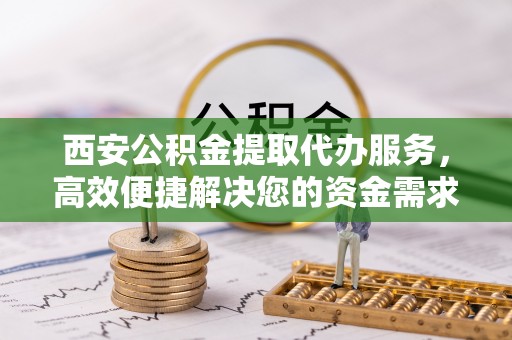 酒泉西安公积金提取代办服务，高效便捷解决您的资金需求