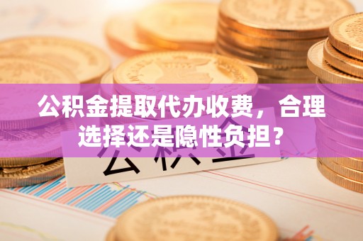 酒泉公积金提取代办收费，合理选择还是隐性负担？