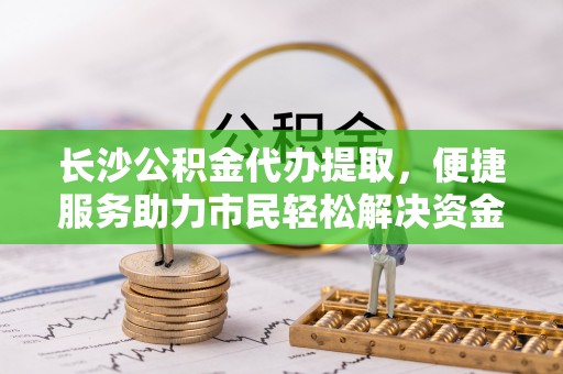 酒泉长沙公积金代办提取，便捷服务助力市民轻松解决资金需求