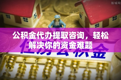 酒泉公积金代办提取咨询，轻松解决你的资金难题