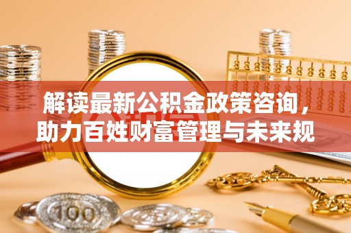 酒泉解读最新公积金政策咨询，助力百姓财富管理与未来规划