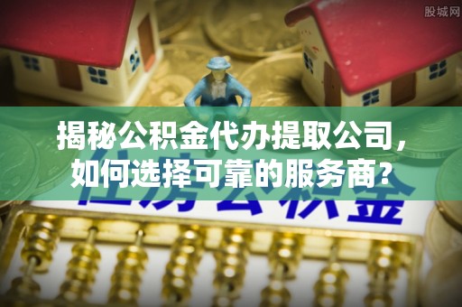 酒泉揭秘公积金代办提取公司，如何选择可靠的服务商？