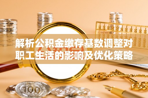 酒泉解析公积金缴存基数调整对职工生活的影响及优化策略