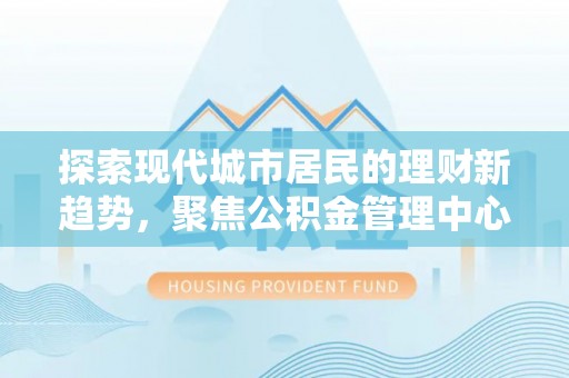 酒泉探索现代城市居民的理财新趋势，聚焦公积金管理中心的服务创新