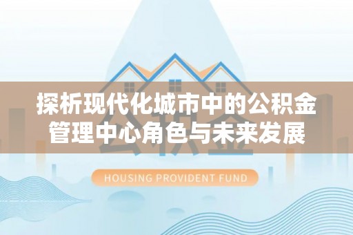 酒泉探析现代化城市中的公积金管理中心角色与未来发展