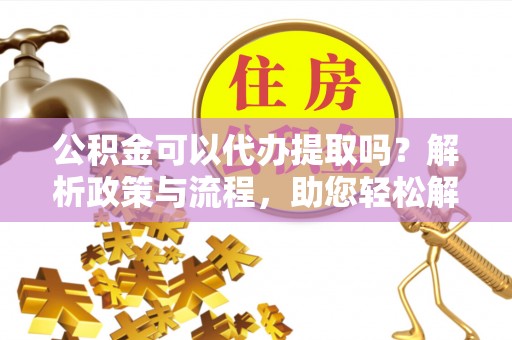 酒泉公积金可以代办提取吗？解析政策与流程，助您轻松解决疑问