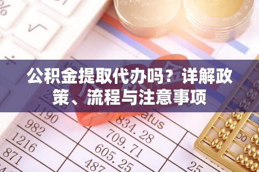 酒泉公积金提取代办吗？详解政策、流程与注意事项
