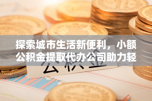 酒泉探索城市生活新便利，小额公积金提取代办公司助力轻松理财