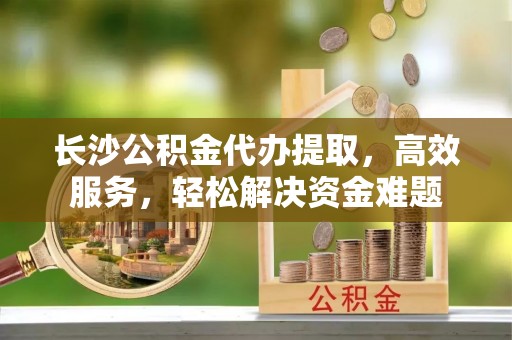酒泉长沙公积金代办提取，高效服务，轻松解决资金难题