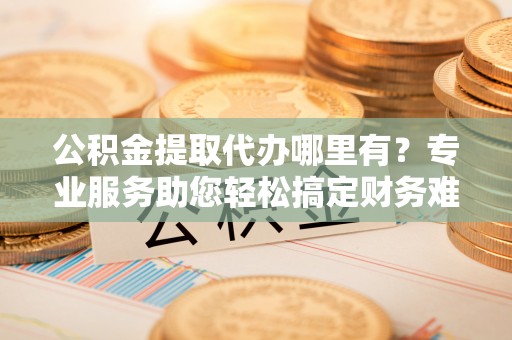 酒泉公积金提取代办哪里有？专业服务助您轻松搞定财务难题