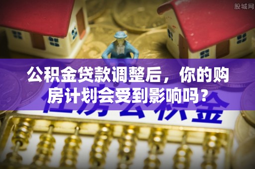 酒泉公积金贷款调整后，你的购房计划会受到影响吗？