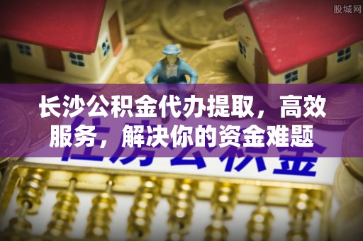 酒泉长沙公积金代办提取，高效服务，解决你的资金难题