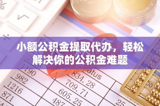 酒泉小额公积金提取代办，轻松解决你的公积金难题